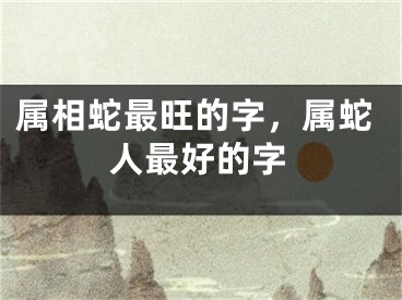 属相蛇最旺的字,属蛇人最好的字