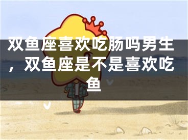 双鱼座喜欢吃肠吗男生，双鱼座是不是喜欢吃鱼