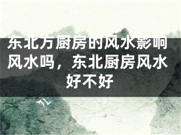 东北方厨房的风水影响风水吗，东北厨房风水好不好