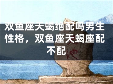 双鱼座天蝎绝配吗男生性格,双鱼座天蝎座配不配
