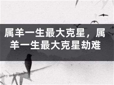 属羊一生最大克星,属羊一生最大克星劫难