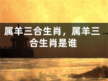 属羊三合生肖，属羊三合生肖是谁