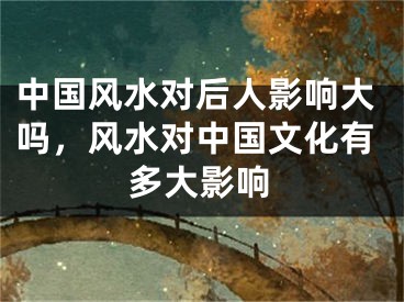 中国风水对后人影响大吗,风水对中国文化有多大影响