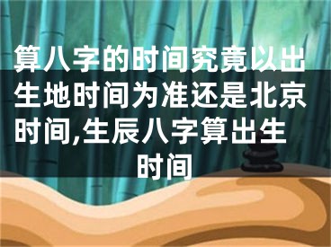 算八字的时间究竟以出生地时间为准还是北京时间,生辰八字算出生时间