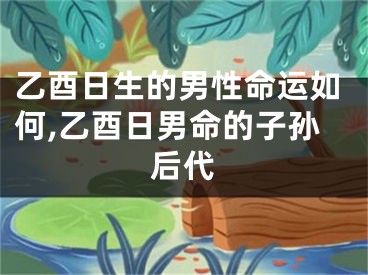 乙酉日生的男性命运如何,乙酉日男命的子孙后代