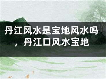丹江风水是宝地风水吗，丹江口风水宝地