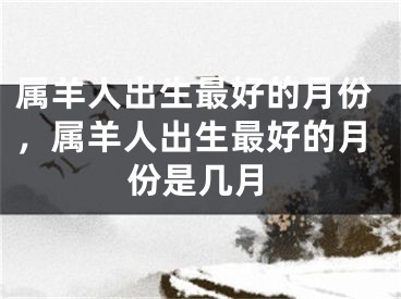 属羊人出生最好的月份，属羊人出生最好的月份是几月