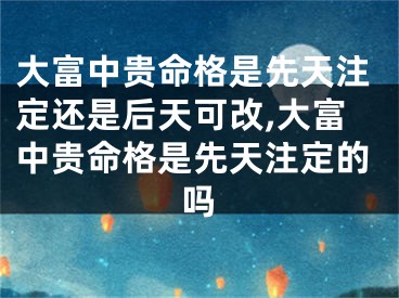 大富中贵命格是先天注定还是后天可改,大富中贵命格是先天注定的吗