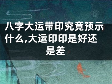 八字大运带印究竟预示什么,大运印印是好还是差