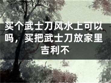 买个武士刀风水上可以吗，买把武士刀放家里吉利不