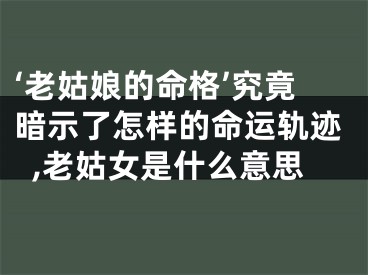 ‘老姑娘的命格’究竟暗示了怎样的命运轨迹,老姑女是什么意思