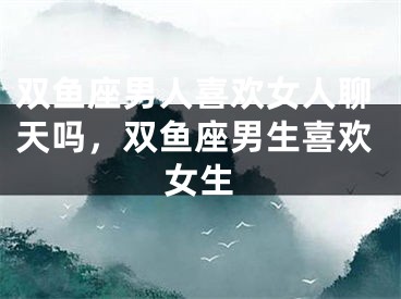 双鱼座男人喜欢女人聊天吗，双鱼座男生喜欢女生