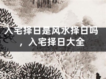 入宅择日是风水择日吗，入宅择日大全