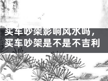 买车吵架影响风水吗，买车吵架是不是不吉利
