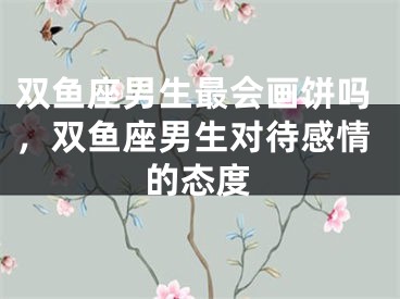 双鱼座男生最会画饼吗,双鱼座男生对待感情的态度