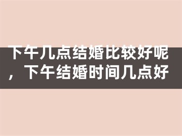 下午几点结婚比较好呢，下午结婚时间几点好