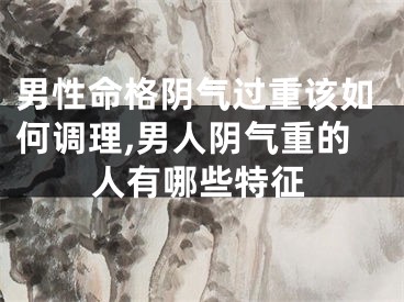 男性命格阴气过重该如何调理,男人阴气重的人有哪些特征
