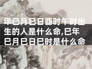 年巳月巳日酉时午时出生的人是什么命,巳年巳月巳日巳时是什么命