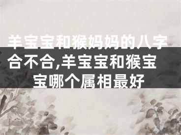 羊宝宝和猴妈妈的八字合不合,羊宝宝和猴宝宝哪个属相最好