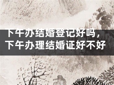 下午办结婚登记好吗,下午办理结婚证好不好