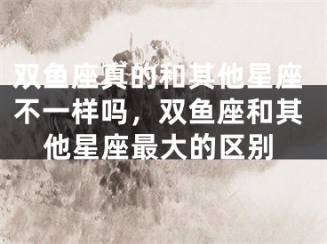 双鱼座真的和其他星座不一样吗,双鱼座和其他星座最大的区别