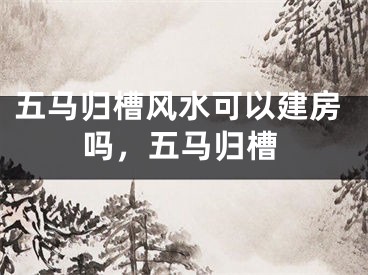 五马归槽风水可以建房吗,五马归槽