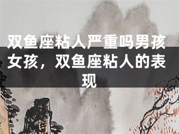 双鱼座粘人严重吗男孩女孩，双鱼座粘人的表现