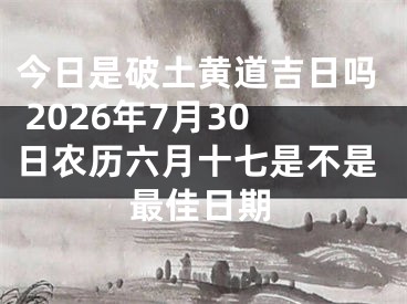 今日是破土黄道吉日吗 2026年7月30日农历六月十七是不是最佳日期