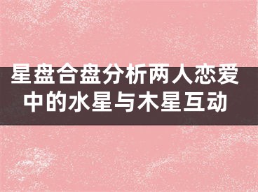 星盘合盘分析两人恋爱中的水星与木星互动