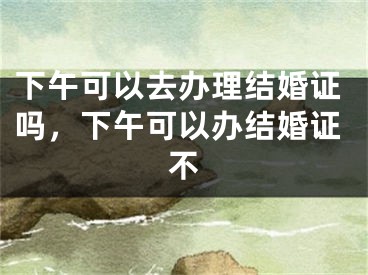 下午可以去办理结婚证吗,下午可以办结婚证不