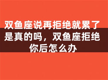双鱼座说再拒绝就累了是真的吗，双鱼座拒绝你后怎么办