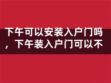 下午可以安装入户门吗，下午装入户门可以不