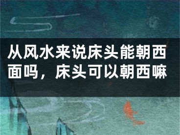 从风水来说床头能朝西面吗，床头可以朝西嘛