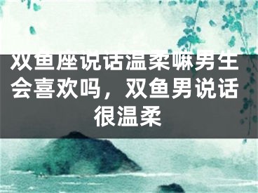 双鱼座说话温柔嘛男生会喜欢吗，双鱼男说话很温柔