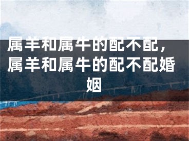 属羊和属牛的配不配，属羊和属牛的配不配婚姻