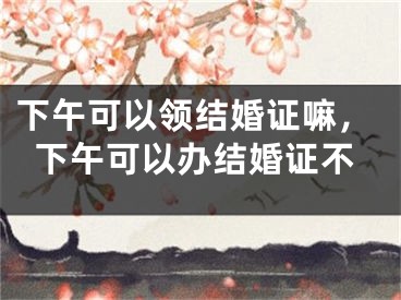 下午可以领结婚证嘛,下午可以办结婚证不