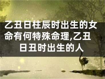 乙丑日柱辰时出生的女命有何特殊命理,乙丑日丑时出生的人