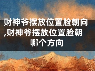 财神爷摆放位置脸朝向,财神爷摆放位置脸朝哪个方向