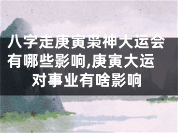 八字走庚寅枭神大运会有哪些影响,庚寅大运对事业有啥影响