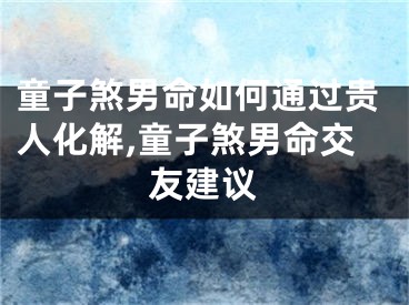 童子煞男命如何通过贵人化解,童子煞男命交友建议