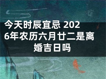 今天时辰宜忌 2026年农历六月廿二是离婚吉日吗