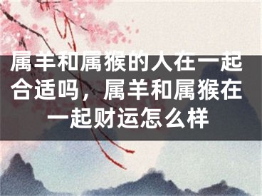属羊和属猴的人在一起合适吗，属羊和属猴在一起财运怎么样