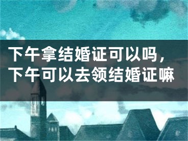 下午拿结婚证可以吗,下午可以去领结婚证嘛