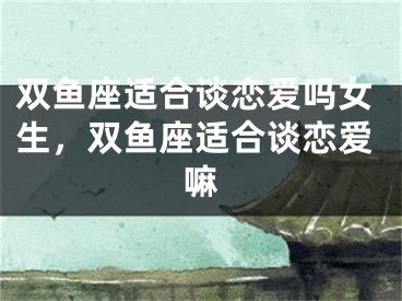 双鱼座适合谈恋爱吗女生，双鱼座适合谈恋爱嘛