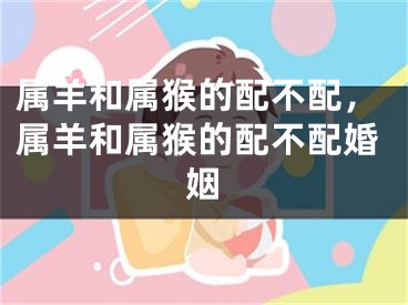属羊和属猴的配不配，属羊和属猴的配不配婚姻