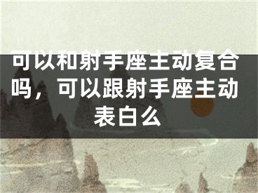 可以和射手座主动复合吗，可以跟射手座主动表白么