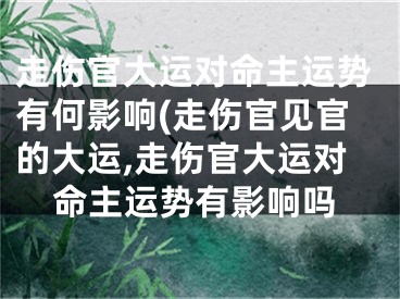 走伤官大运对命主运势有何影响(走伤官见官的大运,走伤官大运对命主运势有影响吗