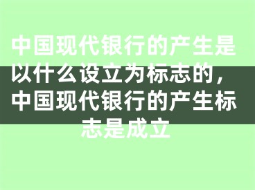 中国现代银行的产生是以什么设立为标志的，中国现代银行的产生标志是成立