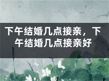 下午结婚几点接亲，下午结婚几点接亲好