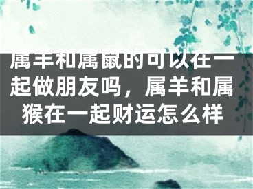 属羊和属鼠的可以在一起做朋友吗，属羊和属猴在一起财运怎么样